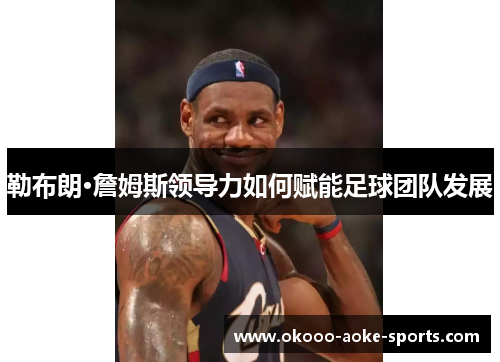 勒布朗·詹姆斯领导力如何赋能足球团队发展 勒布朗·詹姆斯领导力如何赋能足球团队发展