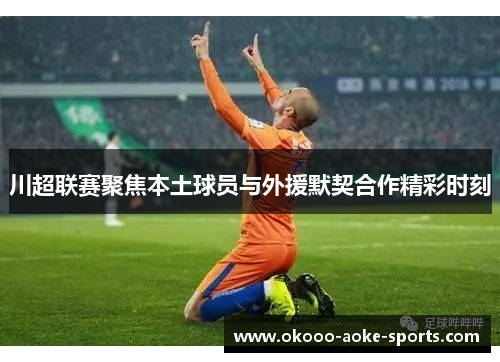 川超联赛聚焦本土球员与外援默契合作精彩时刻